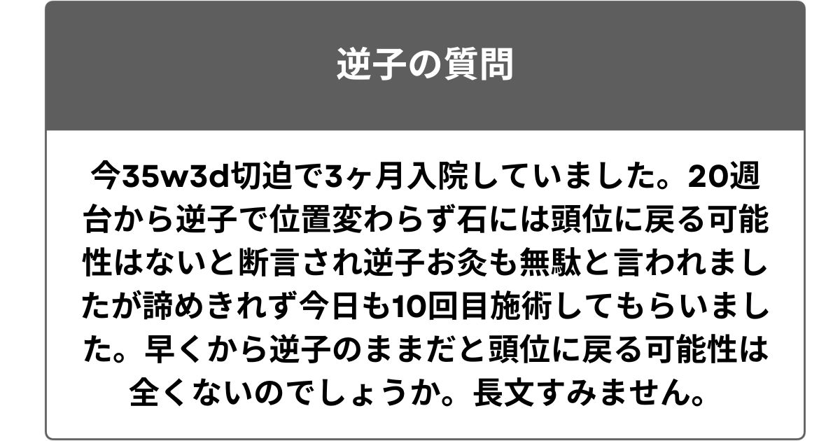 今35w3d切迫で3ヶ月入院していました。20週台から逆子で位置変わらず石には頭位に戻る可能性はないと断言され逆子お灸も無駄と言われましたが諦めきれず今日も10回目施術してもらいました。早くから逆子のままだと頭位に戻る可能性は全くないのでしょうか。長文すみません。